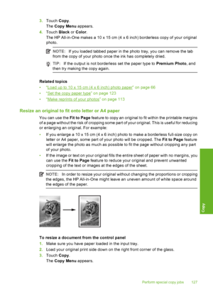 Page 128
3.Touch  Copy.
The  Copy Menu  appears.
4. Touch  Black or Color .
The HP All-in-One makes a 10 x 15 cm (4  x 6 inch) borderless copy of your original
photo.
NOTE: If you loaded tabbed paper in the photo tray, you can remove the tab
from the copy of your photo once the ink has completely dried.
TIP: If the output is not borderless set the paper type to  Premium Photo, and
then try making the copy again.
Related topics
•“
Load up to 10 x 15 cm (4 x 6 inch) photo paper” on page 66
•“
Set the copy paper...