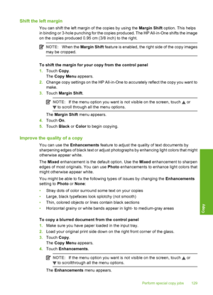 Page 130
Shift the left margin
You can shift the left margin of the copies by using the Margin Shift option. This helps
in binding or 3-hole punching for the copies produced. The HP All-in-One shifts the image
on the copies produced 0.95 cm (3/8 inch) to the right.
NOTE: When the  Margin Shift  feature is enabled, the right side of the copy images
may be cropped.
To shift the margin for your copy from the control panel
1. Touch  Copy.
The  Copy Menu  appears.
2. Change copy settings on the HP All-in-One to...