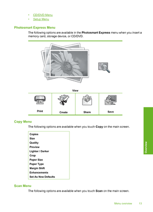 Page 14
•CD/DVD Menu
•
Setup Menu
Photosmart Express Menu
The following options are available in the  Photosmart Express menu when you insert a
memory card, storage device, or CD/DVD.
View
PrintCreateShareSave
Copy Menu
The following options are available when you touch  Copy on the main screen.
Copies
Size
Quality
Preview
Lighter / Darker
Crop
Paper Size
Paper Type
Margin Shift
Enhancements
Set As New Defaults
Scan Menu
The following options are available when you touch  Scan on the main screen.
Menu overview...