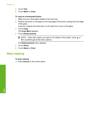 Page 131
5.Touch  Text.
6. Touch  Black or Color .
To copy an overexposed photo
1. Make sure you have paper loaded in the input tray.
2. Position the photo on the glass so the long edge of the photo is along the front edge
of the glass.
Load your original print side down on the right front corner of the glass.
3. Touch  Copy.
The  Copy Menu  appears.
4. Touch  Enhancements .
NOTE:If the menu option you want is not visible on the screen, touch  or
 to scrollthrough all the menu options.
The Enhancements  menu...