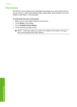 Page 133
Print forms
The HP All-in-One contains built-in templates that enable you to print common forms,
such as narrow or wide ruled notebook paper, graph paper, task checklists, and music
sheets on plain letter- or A4-size paper.
To print forms from the control panel
1. Make sure you have paper loaded in the input tray.
2. Touch  Setup on the display.
3. Touch  Printable School Papers .
4. Touch the form you want to print.
NOTE: If the menu option you want is not visible on the screen, touch  or
 to scroll...