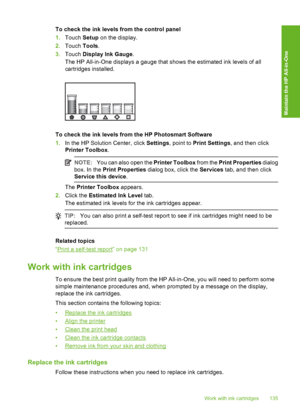 Page 136
To check the ink levels from the control panel
1.Touch  Setup on the display.
2. Touch  Tools.
3. Touch  Display Ink Gauge .
The HP All-in-One displays a gauge that shows the estimated ink levels of all
cartridges installed.
To check the ink levels from the HP Photosmart Software
1. In the HP Solution Center, click  Settings, point to  Print Settings , and then click
Printer Toolbox .
NOTE:You can also open the  Printer Toolbox from the Print Properties  dialog
box. In the  Print Properties  dialog box,...