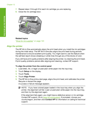 Page 139
7.Repeat steps 3 through 6 for each ink cartridge you are replacing.
8. Close the ink cartridge door.
Related topics
“
Shop for ink supplies” on page 143
Align the printer
The HP All-in-One automatically aligns the print head when you install the ink cartridges
during the initial setup. The HP All-in-One also aligns the print head during periodic
maintenance to ensure excellent print quality. You might want to use this feature when
the self-test report shows streaking or white lines through any of the...