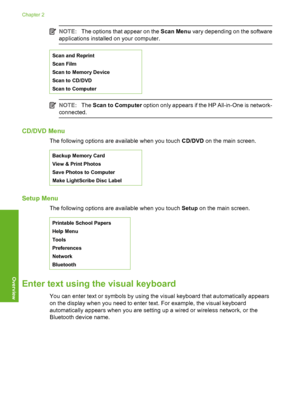 Page 15
NOTE:The options that appear on the  Scan Menu vary depending on the software
applications installed on your computer.
Scan and Reprint
Scan Film
Scan to Memory Device
Scan to CD/DVD
Scan to Computer
NOTE: The Scan to Computer  option only appears if the HP All-in-One is network-
connected.
CD/DVD Menu
The following options are available when you touch  CD/DVD on the main screen.
Backup Memory Card
View & Print Photos
Save Photos to Computer
Make LightScribe Disc Label
Setup Menu
The following options...