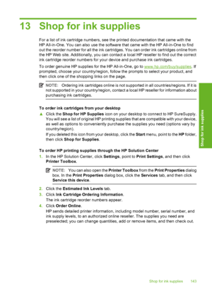 Page 144
13 Shop for ink supplies
For a list of ink cartridge numbers, see the printed documentation that came with the
HP All-in-One. You can also use the software that came with the HP All-in-One to find
out the reorder number for all the ink cartridges. You can order ink cartridges online from
the HP Web site. Additionally, you can contact a local HP reseller to find out the correct
ink cartridge reorder numbers for your device and purchase ink cartridges.
To order genuine HP supplies for the HP All-in-One,...