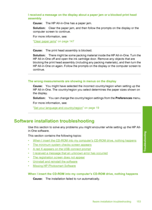 Page 154
I received a message on the display about a paper jam or a blocked print head
assemblyCause: The HP All-in-One has a paper jam.
Solution: Clear the paper jam, and then follow the prompts on the display or the
computer screen to continue.
For more information, see:
“
Clear paper jams” on page 147
Cause: The print head assembly is blocked.
Solution: There might be some packing material inside the HP All-in-One. Turn the
HP All-in-One off and open the ink cartridge door. Remove any objects that are...