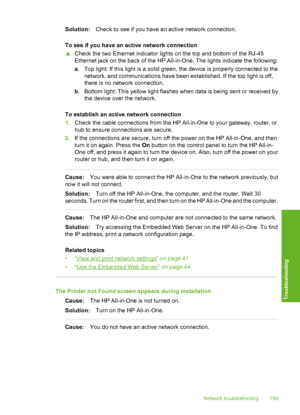 Page 160
Solution:Check to see if you have an active network connection.
To see if you have an active network connection
▲ Check the two Ethernet indicator lights on the top and bottom of the RJ-45
Ethernet jack on the back of the HP All-in-One. The lights indicate the following:
a. Top light: If this light is a solid green, the device is properly connected to the
network, and communications have been established. If the top light is off,
there is no network connection.
b . Bottom light: This yellow light...