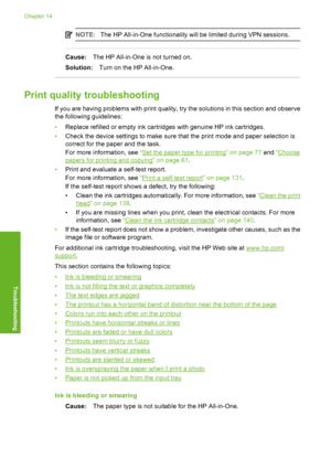 Page 165
NOTE:The HP All-in-One functionality will be limited during VPN sessions.
Cause: The HP All-in-One is not turned on.
Solution: Turn on the HP All-in-One.
Print quality troubleshooting
If you are having problems with print quality, try the solutions in this section and observe
the following guidelines:
•Replace refilled or empty ink cartridges with genuine HP ink cartridges.
• Check the device settings to make sure that the print mode and paper selection is
correct for the paper and the task.
For more...