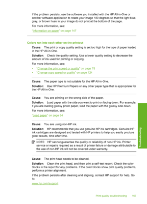 Page 168
If the problem persists, use the software you installed with the HP All-in-One or
another software application to rotate your image 180 degrees so that the light blue,
gray, or brown hues in your image do not print at the bottom of the page.
For more information, see:
“
Information on paper” on page 147
Colors run into each other on the printoutCause: The print or copy quality setting is set too high for the type of paper loaded
in the HP All-in-One.
Solution: Check the quality setting. Use a lower...