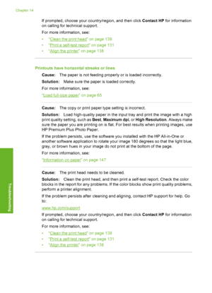 Page 169
If prompted, choose your country/region, and then click Contact HP for information
on calling for te chnical support.
For more information, see:
•“
Clean the print head” on page 139
•“
Print a self-test re port” on page 131
•“
Align the printer” on page 138
Printouts have horizontal streaks or lines
Cause: The paper is not feeding properly or is loaded incorrectly.
Solution: Make sure the paper is loaded correctly.
For more information, see:
“
Load full-size paper” on page 65
Cause: The copy or print...