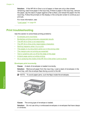 Page 173
Solution:If the HP All-in-One is out of paper or there are only a few sheets
remaining, load more paper in the input tray. If there is paper in the input tray, remove
the paper, tap the stack of paper against a flat surface, and reload the paper into the
input tray. Follow the prompts on the display or the computer screen to continue your
print job.
For more information, see:
“
Load paper” on page 64
Print troubleshooting
Use this section to solve these printing problems:
•
Envelopes print incorrectly...