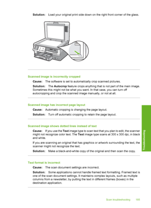 Page 186
Solution:Load your original print side down on the right front corner of the glass.
Scanned image is incorrectly cropped
Cause: The software is set to automa tically crop scanned pictures.
Solution: The Autocrop  feature crops anything that is not part of the main image.
Sometimes this might not be what you want. In that case, you can turn off
autocropping and crop the scanned image manually, or not at all.
Scanned image has incorrect page layout
Cause: Automatic cropping is changing the page layout....