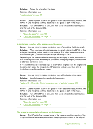 Page 190
Solution:Reload the original on the glass.
For more information, see:
“
Load originals” on page 57
Cause: Debris might be stuck on the glass or on the back of the document lid. The
HP All-in-One interprets anything it detects on the glass as part of the image.
Solution: Turn off the HP All-in-One, and then use a soft cloth to wipe the glass
and the back of the document lid.
For more information, see:
•“
Clean the glass” on page 133
•“
Clean the lid backing” on page 134
A borderless copy has white space...