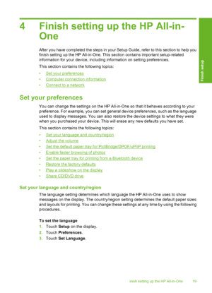 Page 20
4 Finish setting up the HP All-in-One
After you have completed  the steps in your Setup Guide, re fer to this section to help you
finish setting up the HP All-in-One. This section contains important setup-related
information for your device, including information on setting preferences.
This section contains the following topics:
•
Set your preferences
•
Computer connection information
•
Connect to a network
Set your preferences
You can change the settings on the HP All-in-One so that it behaves...