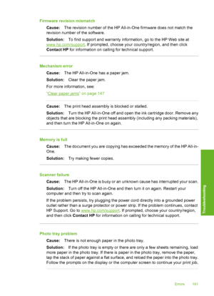 Page 192
Firmware revision mismatchCause: The revision number of the HP All-in-One firmware does not match the
revision number of the software.
Solution: To find support and warranty information, go to the HP Web site at
www.hp.com/support . If prompted, choose your country/region, and then click
Contact HP  for information on calling for technical support.
Mechanism error
Cause: The HP All-in-One has a paper jam.
Solution: Clear the paper jam.
For more information, see:
“
Clear paper jams” on page 147
Cause:...