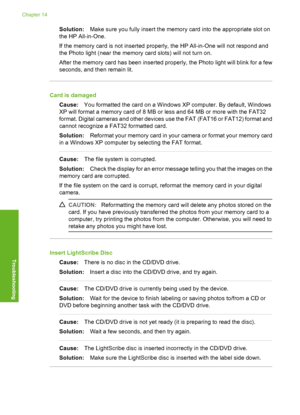 Page 199
Solution:Make sure you fully insert the memory card into the appropriate slot on
the HP All-in-One.
If the memory card is not inserted properly, the HP All-in-One will not respond and
the Photo light (near the memory card slots) will not turn on.
After the memory card has been inserted properly, the Photo light will blink for a few
seconds, and then remain lit.
Card is damaged
Cause: You formatted the card on a Windows XP computer. By default, Windows
XP will format a memory card of 8 MB or less and 64...