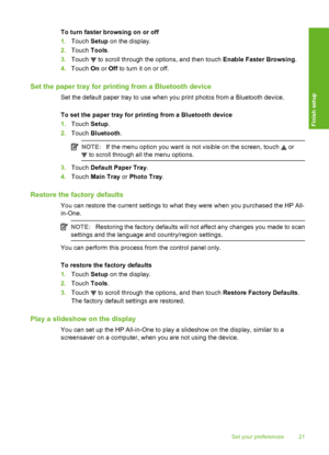 Page 22
To turn faster browsing on or off
1.Touch  Setup on the display.
2. Touch  Tools.
3. Touch 
 to scroll through the options, and then touch  Enable Faster Browsing.
4. Touch  On or  Off  to turn it on or off.
Set the paper tray  for printing from a Bluetooth device
Set the default paper tray to use when you print photos from a Bluetooth device.
To set the paper tray  for printing from a Bluetooth device
1. Touch  Setup.
2. Touch  Bluetooth .
NOTE:If the menu option you want is not visible on the screen,...