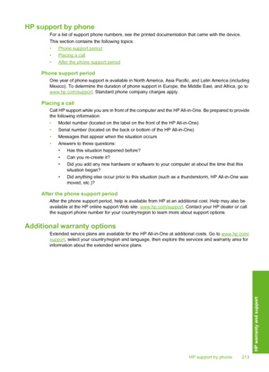 Page 214
HP support by phone
For a list of support phone numbers, see the printed documentation that came with the device.
This section contains the following topics:
•
Phone support period
•
Placing a call
•
After the phone support period
Phone support period
One year of phone support is available in North Am erica, Asia Pacific, and Latin America (including
Mexico). To determine the duration of phone supp ort in Europe, the Middle East, and Africa, go to
www.hp.com/support. Standard phone company charges...