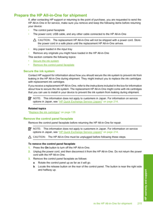 Page 216
Prepare the HP All-in-One for shipment
If, after contacting HP support or returning to the point of purchase, you are requested to send the
HP All-in-One in for service, make sure you remove and keep the following items before returning
your device:
• The control panel faceplate
• The power cord, USB cable, and any other cable connected to the HP All-in-One
CAUTION: The replacement HP All-in-One will not  be shipped with a power cord. Store
the power cord in a safe place until  the replacement HP...