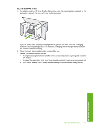 Page 218
To pack the HP All-in-One
1.If available, pack the HP All-in-One for shipment  by using the original packing materials or the
packaging materials that came with your exchange device.
If you do not have the original packaging ma terials, please use other adequate packaging
materials. Shipping damage caused by improp er packaging and/or improper transportation is
not covered under the warranty.
2. Place the return shipping label on the outside of the box.
3. Include the following items in the box:
• A...