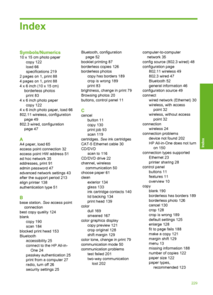 Page 230
Index
Symbols/Numerics
10 x 15 cm photo papercopy 122
load 66
specifications 219
2 pages on 1, print 88
4 pages on 1, print 88
4 x 6 inch (10 x 15 cm) borderless photosprint 83
4 x 6 inch photo paper copy 122
4 x 6 inch photo paper, load 66
802.11 wireless, configuration page 49
802.3 wired, configuration page 47
A
A4 paper, load 65
access point connection 32
access point HW address 51
ad hoc network 35
addresses, print 91
admin password 47
advanced network settings 43
after the support period 213
align...