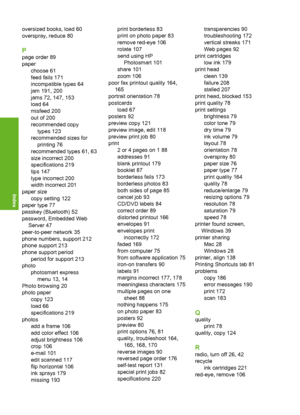 Page 233
oversized books, load 60
overspray, reduce 80
P
page order 89
paperchoose 61
feed fails 171
incompatible types 64
jam 191, 200
jams 72, 147, 153
load 64
misfeed 200
out of 200
recommended copy
types 123
recommended sizes for
printing 76
recommended types 61, 63
size incorrect 200
specifications 219
tips 147
type incorrect 200
width incorrect 201
paper size copy setting 122
paper type 77
passkey (Bluetooth) 52
password, Embedded Web
Server 47
peer-to-peer network 35
phone numbers, support 212
phone...