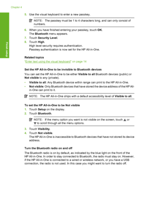 Page 27
5.Use the visual keyboard  to enter a new passkey.
NOTE:The passkey must be 1 to 4 charac ters long, and can only consist of
numbers.
6. When you have finished en tering your passkey, touch OK.
The  Bluetooth  menu appears.
7. Touch  Security Level .
8. Touch  High.
High level security requires authentication.
Passkey authentication is now set for the HP All-in-One.
Related topics
“
Enter text using the visual keyboard” on page 14
Set the HP All-in-One to be invisible to Bluetooth devices
You can set...