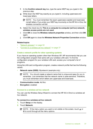 Page 38
f.In the  Confirm network key  box, type the same WEP key you typed in the
previous step.
g . Write down the WEP key exactly as you typed it, including uppercase and
lowercase letters.
NOTE: You must remember the exact uppercase (capital) and lowercase
(small) letters. If you enter your WEP key incorrectly on the HP All-in-One, the
wireless connection will fail.
h . Select the check box for  This is a computer-to-com puter (ad hoc) network;
wireless access points are not used .
i . Click  OK to close...