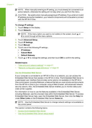 Page 45
NOTE:When manually entering an IP setting, you must already be connected to an
active network, otherwise the setting will not stay when you exit from the menu.
CAUTION: Be careful when manually assigning an IP address. If you enter an invalid
IP address during the installation, your network components will not be able to connect
with the HP All-in-One.
To change IP settings
1. Touch  Setup on the display.
2. Touch  Network .
NOTE:If the menu option you want is not visible on the screen, touch  or
 to...