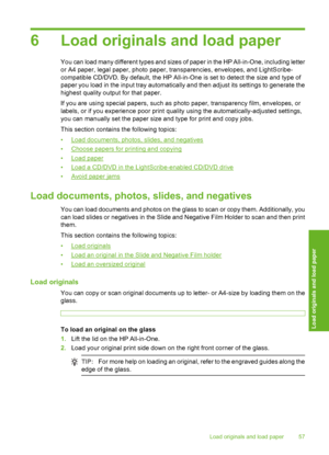 Page 58
6 Load originals and load paper
You can load many different types and sizes of paper in the HP All-in-One, including letter
or A4 paper, legal paper, photo paper, transparencies, envelopes, and LightScribe-
compatible CD/DVD. By default, the HP All-in-One is set to detect the size and type of
paper you load in the input tray automatically and then adjust its settings to generate the
highest quality output for that paper.
If you are using special papers, such as photo paper, transparency film, envelopes,...