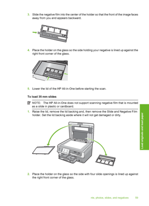 Page 60
3.Slide the negative film into the center of the holder so that the front of the image faces
away from you and appears backward.
4.Place the holder on the glass so the side holding your negative is lined up against the
right front corner of the glass.
5.Lower the lid of the HP All-in-One before starting the scan.
To load 35 mm slides
NOTE: The HP All-in-One does not support scanning negative film that is mounted
as a slide in plastic or cardboard.
1. Raise the lid, remove the lid backing and, then...