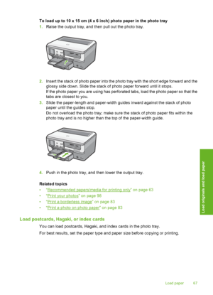 Page 68
To load up to 10 x 15 cm (4 x 6 inch) photo paper in the photo tray
1.Raise the output tray, and then pull out the photo tray.
2.Insert the stack of photo paper into the photo tray with the short edge forward and the
glossy side down. Slide th e stack of photo paper forward until it stops.
If the photo paper you are using has perforated tabs, load the photo paper so that the
tabs are closest to you.
3. Slide the paper-length and paper-width guides inward against the stack of photo
paper until the guides...