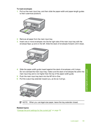 Page 70
To load envelopes
1.Pull out the main input tray, and then slide the paper-width and paper-length guides
to their outermost positions.
2.Remove all paper from the main input tray.
3. Insert one or more envelopes  into the far-right side of the main input tray with the
envelope flaps up and on the left. Slide the stack of envelopes forward until it stops.
4. Slide the paper-width guide inward against the stack of envelopes until it stops.
Do not overload the main input tray; make sure the stack of...