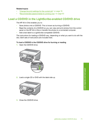 Page 72
Related topics
•“
Change the print settings for the current job” on page 76
•“
Recommended papers/media for printing only” on page 63
Load a CD/DVD in the LightSc ribe-enabled CD/DVD drive
The HP All-in-One enables you to:
•Save photos onto a CD/DVD. This is known as burning a CD/DVD.
• Read the contents of a CD/DVD so you can view and print photos from the control
panel on the HP All-in-One or transfer the photos to a connected computer.
• Add a text label to a LightScribe-compatible CD/DVD.
The...