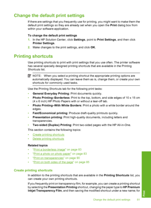 Page 82
Change the default print settings
If there are settings that you frequently use for printing, you might want to make them the
default print settings so they are already set when you open the Print dialog box from
within your software application.
To change the defa ult print settings
1. In the HP Solution Center, click  Settings, point to  Print Settings , and then click
Printer Settings .
2. Make changes to the print settings, and click  OK.
Printing shortcuts
Use printing shortcuts to print with print...