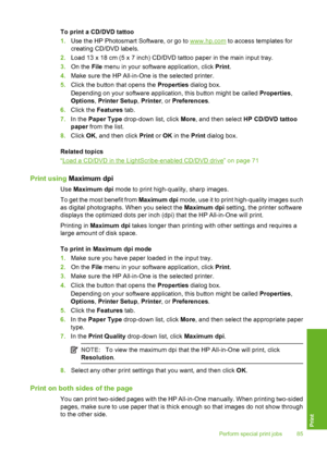Page 86
To print a CD/DVD tattoo
1.Use the HP Photosmart Software, or go to 
www.hp.com  to access templates for
creating CD/DVD labels.
2. Load 13 x 18 cm (5 x 7 inch) CD/DVD tattoo paper in the main input tray.
3. On the  File menu in your software application, click  Print.
4. Make sure the HP All-in-One is the selected printer.
5. Click the button that opens the  Properties dialog box.
Depending on your software application, this button might be called  Properties,
Options , Printer Setup , Printer , or...