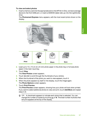 Page 98
To view and select photos
1.Insert a memory card into the appropriate slot on the HP All-in-One, connect a storage
device to the front USB port, or insert a CD/DVD (label side up) into the LightScribe
drive.
The  Photosmart Express  menu appears, with the most recent photo shown on the
display.
View
PrintCreateShareSave
2. Load up to 10 x 15 cm (4 x 6 inch) photo paper in the photo tray or full-size photo
paper in the main input tray.
3. Touch  View.
The  View Photos  screen appears.
4. Touch 
 or  to...