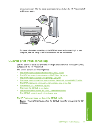 Page 106
on your computer. After the cable is connected properly, turn the HP Photosmart off
and then on again.
For more information on setting up the HP Photosmart and connecting it to your
computer, see the Setup Guide that came with the HP Photosmart.
CD/DVD print troubleshooting
Use this section to solve any problems you might encounter while printing on CD/DVD
surfaces with the HP Photosmart.
This section contains the following topics:
•
The HP Photosmart does not detect the CD/DVD holder
•
The HP...