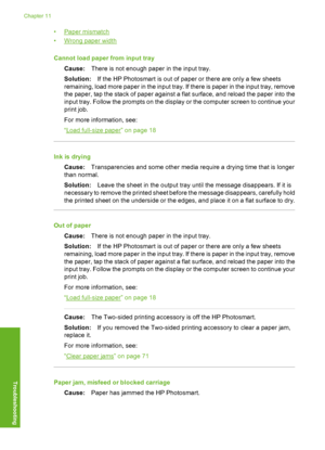 Page 121
•Paper mismatch
•
Wrong paper width
Cannot load paper from input tray Cause: There is not enough paper in the input tray.
Solution: If the HP Photosmart is out of paper or there are only a few sheets
remaining, load more paper in the input tray. If there is paper in the input tray, remove
the paper, tap the stack of paper against a flat surface, and reload the paper into the
input tray. Follow the prompts on the display or the computer screen to continue your
print job.
For more information, see:
“
Load...