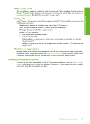 Page 134
Phone support period
One year of phone support is available in North America, Asia Pacific, and Latin America (including
Mexico). To determine the duration of phone supp ort in Europe, the Middle East, and Africa, go to
www.hp.com/support. Standard phone company charges apply.
Placing a call
Call HP support while you are in front of the com puter and the HP Photosmart. Be prepared to provide
the following information:
• Model number (located on the label on the front of the HP Photosmart)
• Serial...