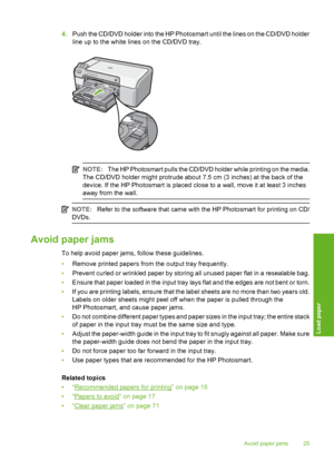 Page 26
4.Push the CD/DVD holder into the HP Photosmart until the lines on the CD/DVD holder
line up to the white lines on the CD/DVD tray.
NOTE: The HP Photosmart pulls the CD/DVD holder while printing on the media.
The CD/DVD holder might protrude about 7.5 cm (3 inches) at the back of the
device. If the HP Photosmart is placed close to a wall, move it at least 3 inches
away from the wall.
NOTE: Refer to the software that came with the HP Photosmart for printing on CD/
DVDs.
Avoid paper jams
To help avoid...