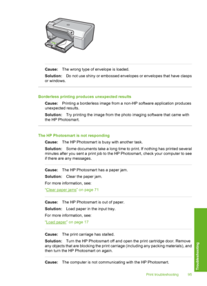 Page 96
Cause:The wrong type of envelope is loaded.
Solution: Do not use shiny or embossed envelopes or envelopes that have clasps
or windows.
Borderless printing produces unexpected results
Cause: Printing a borderless image from a non-HP software application produces
unexpected results.
Solution: Try printing the image from the photo imaging software that came with
the HP Photosmart.
The HP Photosmart is not responding
Cause: The HP Photosmart is busy with another task.
Solution: Some documents take a long...