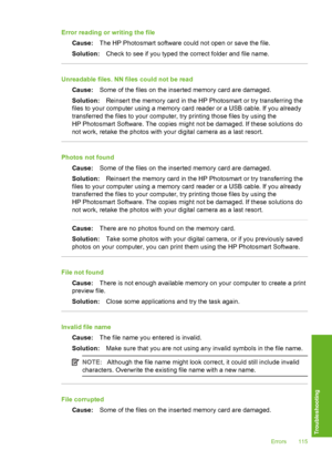 Page 116
Error reading or writing the fileCause: The HP Photosmart software could not open or save the file.
Solution: Check to see if you typed the correct folder and file name.
Unreadable files. NN files could not be read
Cause: Some of the files on the inserted memory card are damaged.
Solution: Reinsert the memory card in the HP  Photosmart or try transferring the
files to your computer using a memory card reader or a USB cable. If you already
transferred the files to your computer , try printing those files...