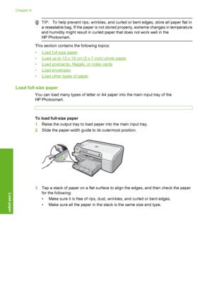 Page 19
TIP:To help prevent rips, wrinkles, and curled or bent edges, store all paper flat in
a resealable bag. If the paper is not stored  properly, extreme changes in temperature
and humidity might result in curled paper that does not work well in the
HP Photosmart.
This section contains the following topics:
•
Load full-size paper
•
Load up to 13 x 18 cm (5 x 7 inch) photo paper
•
Load postcards, Hagaki, or index cards
•
Load envelopes
•
Load other types of paper
Load full-size paper
You can load many types...