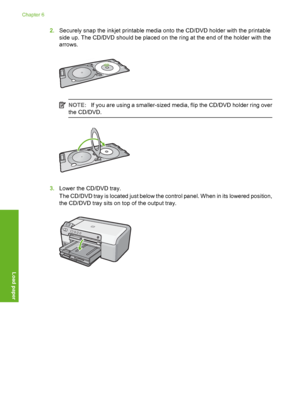 Page 25
2.Securely snap the inkjet printable media onto the CD/DVD holder with the printable
side up. The CD/DVD should be placed on the ring at the end of the holder with the
arrows.
NOTE: If you are using a smaller-sized media, flip the CD/DVD holder ring over
the CD/DVD.
3. Lower the CD/DVD tray.
The CD/DVD tray is located just below the control panel. When in its lowered position,
the CD/DVD tray sits on top of the output tray.
Chapter 6
24 Load paper
Load paper
 