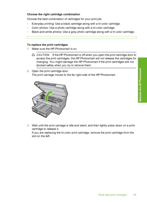 Page 56
Choose the right cartridge combination
Choose the best combination of cartridges for your print job:
•Everyday printing: Use a black cartridge along with a tri-color cartridge.
• Color photos: Use a photo cartridge along with a tri-color cartridge.
• Black-and-white photos: Use a gray photo cartridge along with a tri-color cartridge.
To replace the print cartridges
1.Make sure the HP Photosmart is on.
CAUTION: If the HP Photosmart is off when you open the print cartridge door to
access the print...