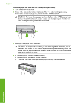 Page 73
To clear a paper jam from the Two-sided printing accessory
1.Turn off the HP Photosmart.
2. Press in the tabs on the left and right side of the Two-sided printing accessory.
Remove the accessory by pulling it away from the HP Photosmart.
CAUTION: Trying to clear a paper jam from the front of the HP Photosmart can
damage the print mechanism. Always access and clear paper jams from the Two-
sided printing accessory of the HP Photosmart.
3. Gently pull the paper out of the rollers.
CAUTION: If the paper...