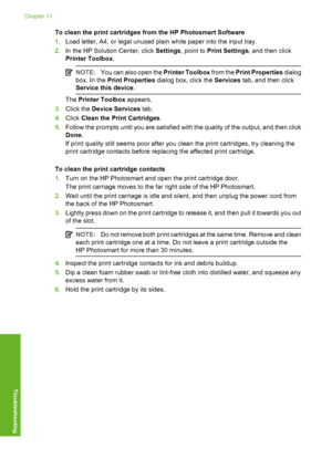 Page 77
To clean the print cartridges from the HP Photosmart Software
1. Load letter, A4, or legal unused plain white paper into the input tray.
2. In the HP Solution Center, click  Settings, point to  Print Settings , and then click
Printer Toolbox .
NOTE:You can also open the  Printer Toolbox from the Print Properties  dialog
box. In the  Print Properties  dialog box, click the  Services tab, and then click
Service this device .
The Printer Toolbox  appears.
3. Click the  Device Services  tab.
4. Click  Clean...