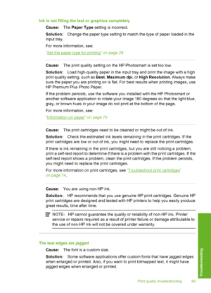 Page 90
Ink is not filling the text or graphics completelyCause: The Paper Type  setting is incorrect.
Solution: Change the paper type setting to match the type of paper loaded in the
input tray.
For more information, see:
“
Set the paper type for printing” on page 29
Cause: The print quality setting on the HP Photosmart is set too low.
Solution: Load high-quality paper in the input tray and print the image with a high
print quality setting, such as  Best, Maximum dpi , or High Resolution . Always make
sure the...