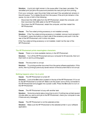 Page 98
Solution:A print job might remain in the queue after it has been cancelled. The
cancelled print job jams the queue and prevents the next print job from printing.
From your computer, open the printer folder and see if the cancelled job remains in
the print queue. Try to delete the job from the queue. If the print job remains in the
queue, try one or both of the following:
• Disconnect the USB cable from the HP Photosmart, restart the computer, and
then reconnect the USB cable to the HP Photosmart.
• Shut...